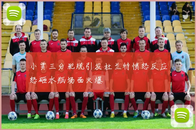 小贾三分犯规引发杜兰特愤怒反应怒砸水瓶场面火爆