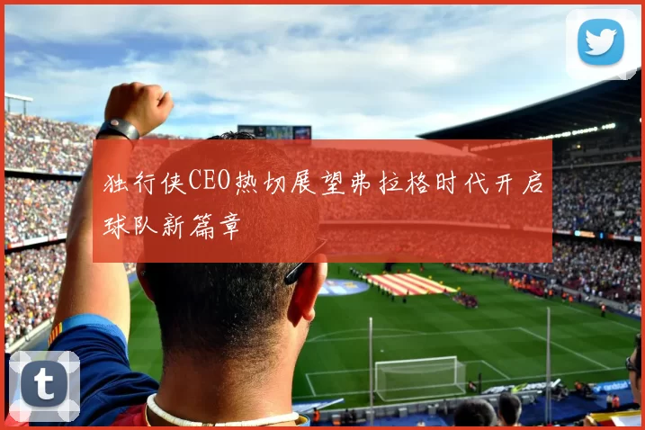独行侠CEO热切展望弗拉格时代开启球队新篇章