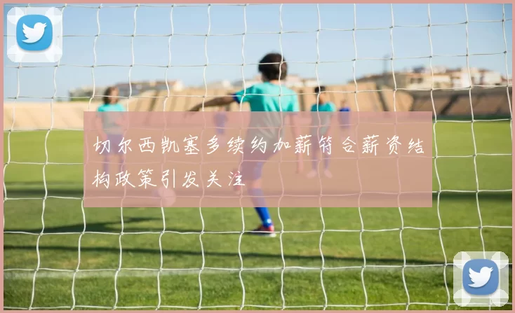 切尔西凯塞多续约加薪符合薪资结构政策引发关注
