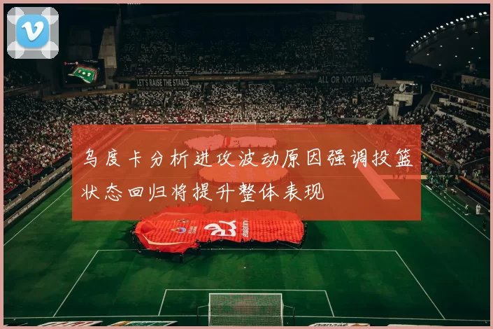 乌度卡分析进攻波动原因强调投篮状态回归将提升整体表现