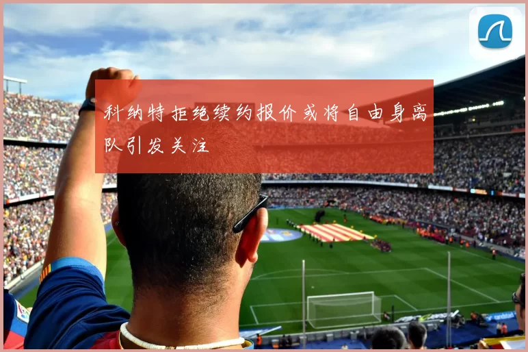 科纳特拒绝续约报价或将自由身离队引发关注