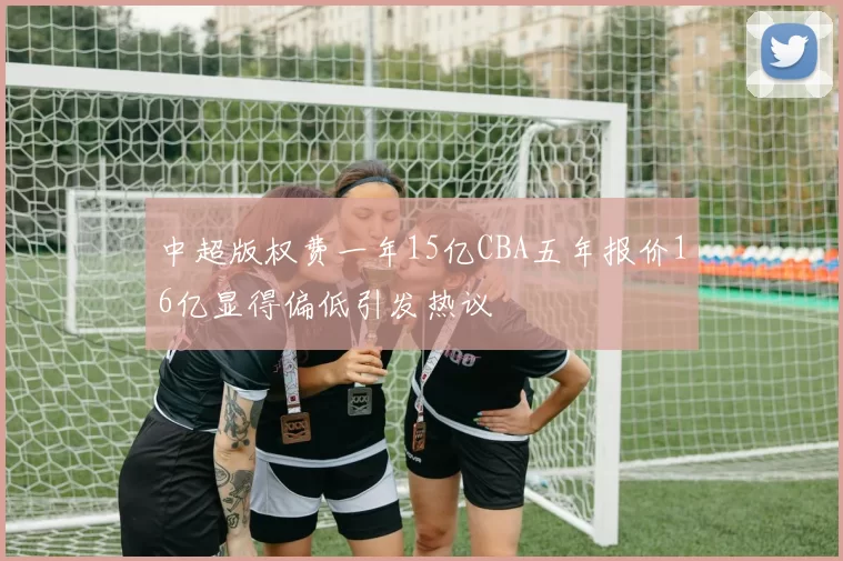 中超版权费一年15亿CBA五年报价16亿显得偏低引发热议