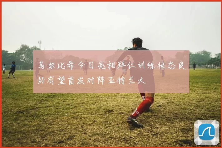 乌尔比希今日亮相拜仁训练状态良好有望首发对阵亚特兰大