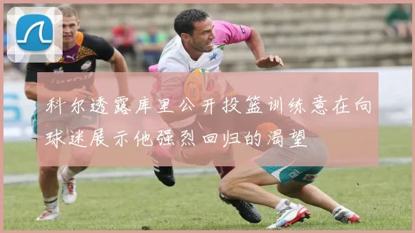 科尔透露库里公开投篮训练意在向球迷展示他强烈回归的渴望
