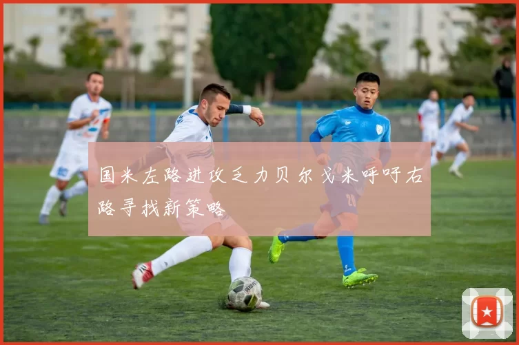 国米左路进攻乏力贝尔戈米呼吁右路寻找新策略