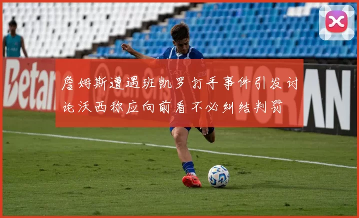 詹姆斯遭遇班凯罗打手事件引发讨论沃西称应向前看不必纠结判罚