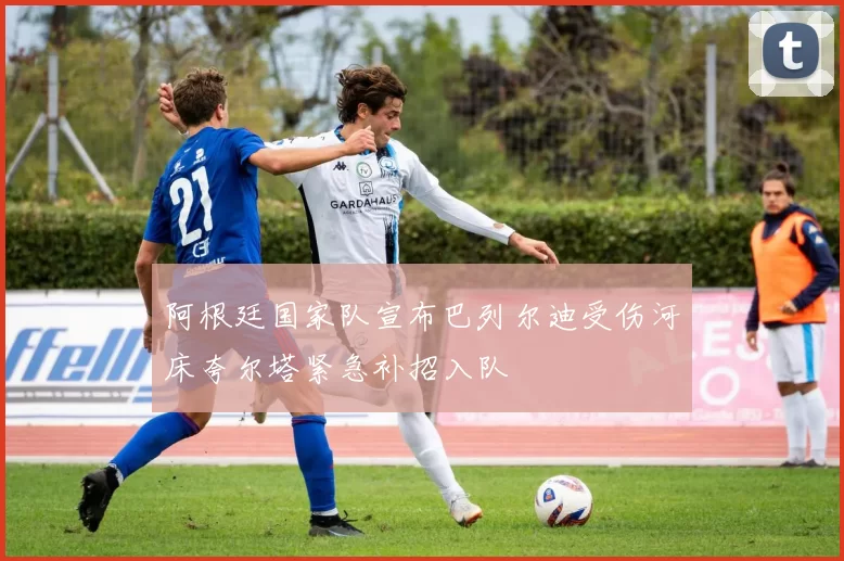 阿根廷国家队宣布巴列尔迪受伤河床夸尔塔紧急补招入队
