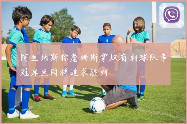 阿里纳斯称詹姆斯掌权有利球队争冠库里同样追求胜利